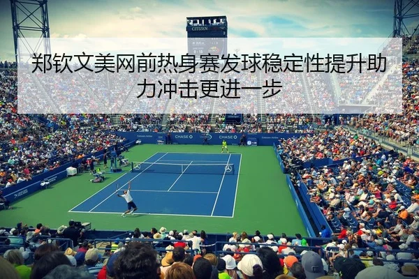 郑钦文美网前热身赛发球稳定性提升助力冲击更进一步
